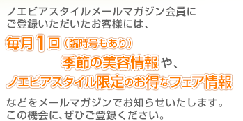 ノエビアスタイルメールマガジン会員に ご登録いただいたお客様には、毎月1回（臨時号もあり）季節の美容情報や、ノエビアスタイル限定のお得なフェア情報などをメールマガジンでお知らせいたします。
この機会に、ぜひご登録ください。