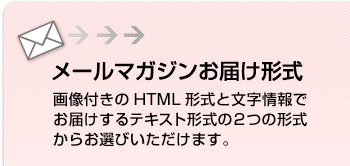 メールマガジンお届け形式
画像付きのHTML形式と文字情報でお届けするテキスト形式の２つの形式からお選びいただけます。