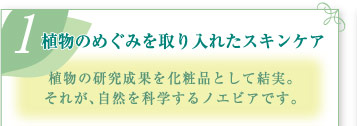 (1)植物のめぐみを取り入れたスキンケア  植物の研究成果を化粧品として結実。それが、自然を科学するノエビアです。