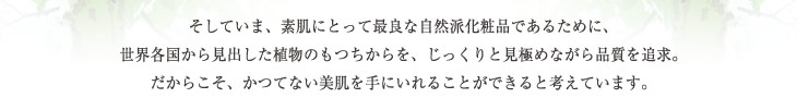 そしていま、素肌にとって最良な自然派化粧品であるために、
世界各国から見出した植物のもつちからを、じっくりと見極めながら品質を追求。だからこそ、かつてない美肌を手にいれることができると考えています。