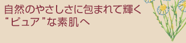 自然のやさしさに包まれて輝く
“ピュア”な素肌へ