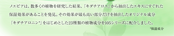ノエビアは、数多くの植物を研究した結果、「キダチアロエ」から抽出したエキスにすぐれた保湿効果があることを発見。その効果が最も高い部分だけを抽出したオリジナル成分「キダチアロニン*」をはじめとした23種類の植物成分を105シリーズに配合しました。
