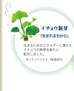 イチョウ新芽「生まれるちから」  生きるためのエネルギーに満ちたイチョウの新芽を新たに配合しました。※イチョウエキス（保湿成分）