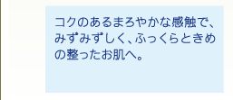 コクのあるまろやかな感触で、みずみずしく、ふっくらときめの整ったお肌へ。
