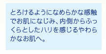 とろけるようになめらかな感触でお肌になじみ、内側からふっくらとしたハリを感じるやわらかなお肌へ。