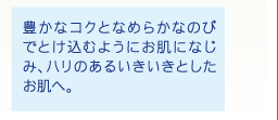 豊かなコクとなめらかなのびでとけ込むようにお肌になじみ、ハリのあるいきいきとしたお肌へ。