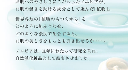 お肌へのやさしさにこだわったノエビアが、お肌の働きを助ける成分として選んだ｢植物｣。世界各地の｢植物のもつちから｣をどのように組み合わせ、どのような濃度で配合すると、お肌の美しさをもっとも引き出せるか・・・。ノエビアは、長年にわたって研究を重ね、自然派化粧品として結実させました。
