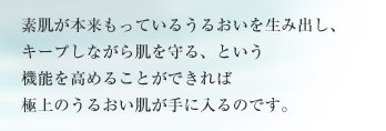 素肌が本来もっているうるおいを生み出し、キープしながら肌を守る、という機能を高めることができれば 極上のうるおい肌が手に入るのです。