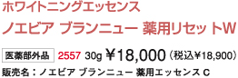 ホワイトニングエッセンス  ノエビア ブランニュー 薬用リセット Ｗ  医薬部外品  2557 30g ￥18,000(税込￥18,900)  販売名：ノエビア ブランニュー 薬用エッセンス Ｃ
