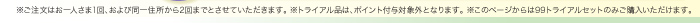 ※ご注文はお一人さま1回、および同一住所から2回までとさせていただきます。 ※トライアル品は、ポイント付与対象外となります。 ※このページからは99トライアルセットのみご購入いただけます。 