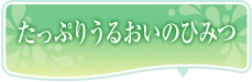 たっぷりうるおいのひみつ