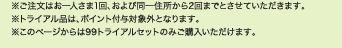 ※ご注文はお一人さま1回、および同一住所から2回までとさせていただきます。 ※トライアル品は、ポイント付与対象外となります。 ※このページからは99トライアルセットのみご購入いただけます。 