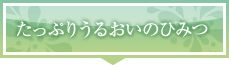 たっぷりうるおいのひみつ