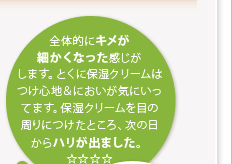 全体的にキメが細かくなった感じがします。とくに保湿クリームはつけ心地＆においが気にいってます。保湿クリームを目の周りにつけたところ、次の日からハリが出ました。