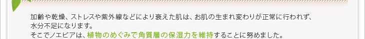 加齢や乾燥、ストレスや紫外線などにより衰えた肌は、お肌の生まれ変わりが正常に行われず、水分不足になります。そこでノエビアは、植物のめぐみで角質層の保湿力を維持することに努めました。