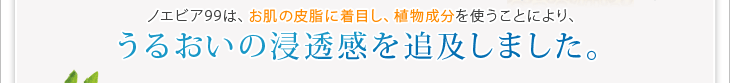 ノエビア99は、お肌の皮脂に着目し、植物成分を使うことにより、うるおいの浸透感を追及しました。