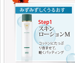 みずみずしくうるおす
Step1 スキンローションM コットンにたっぷり含ませて、軽くパッティング