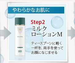 やわらかなお肌に
Step2 ミルクローションM ティースプーンに軽く一杯を、両手を使ってお顔になじませる