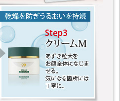 乾燥を防ぎうるおいを持続
クリームM あずき粒大をお顔全体になじませる。気になる箇所には丁寧に。