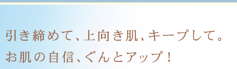 引き締めて、上向き肌、キープして。お肌の自信、ぐんとアップ！