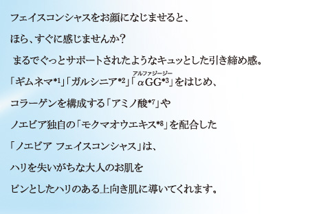 フェイスコンシャスをお顔になじませると、 ほら、すぐに感じませんか？まるでぐっとサポートされたようなキュッとした引き締め感。「ギムネマ*1」「ガルシニア*2」「αGG*3」をはじめ、コラーゲンを構成する「アミノ酸*7」やノエビア独自の「モクマオウエキス*8」を配合した「ノエビア フェイスコンシャス」は、ハリを失いがちな大人のお肌をピンとしたハリのある上向き肌に導いてくれます。