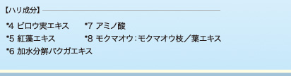 【ハリ成分】*4 ビロウ実エキス、*5 紅藻エキス、*6 加水分解バクガエキス、*7 アミノ酸、*8 モクマオウ：モクマオウ枝／葉エキス