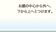 お顔の中心から外へ、下から上へとつけます。