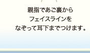 親指であご裏からフェイスラインをなぞって耳下までつけます。