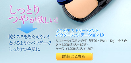 しっとりつやが欲しい！→乾くスキをあたえない！ とけるようなパウダーで しっとりつや肌に ノエビア5 トリートメント パウダーファンデーションLX リフィール（スポンジ付） SPF20・PA++ 12g 全7色 各¥4,700（税込¥4,935）ケース ¥1,200（税込¥1,260）