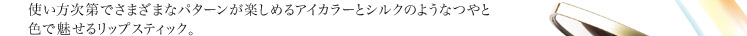 使い方次第でさまざまなパターンが楽しめるアイカラーとシルクのようなつやと 色で魅せるリップスティック。