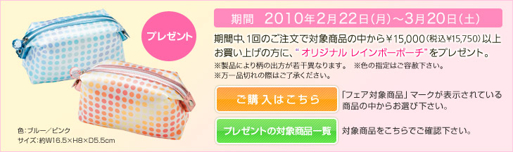 ［期間：2010年2月22日（月）～3月20日（土）］期間中、1回のご注文で対象商品の中から¥15,000（税込¥15,750）以上 お買い上げの方に、“&nbsp;オリジナル レインボーポーチ”をプレゼント。
