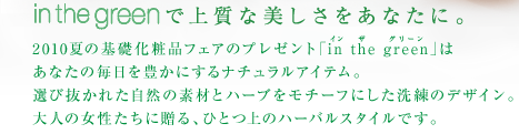 in the greenで上質な美しさをあなたに。2010夏の基礎化粧品フェアのプレゼント「in the green」はあなたの毎日を豊かにするナチュラルアイテム。選び抜かれた自然の素材とハーブをモチーフにした洗練のデザイン。 大人の女性たちに贈る、ひとつ上のハーバルスタイルです。