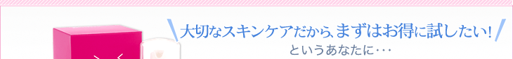 大切なスキンケアだから、まずはお得に試したい！というあなたに・・・