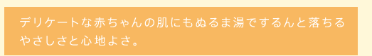 デリケートな赤ちゃんの肌にもぬるま湯でするんと落ちるやさしさと心地よさ。