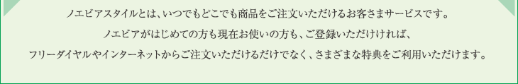 ノエビアスタイルとは、いつでもどこでも商品をご注文いただけるお客さまサービスです。ノエビアがはじめての方も現在お使いの方も、ご登録いただけければ、フリーダイヤルやインターネットからご注文いただけるだけでなく、さまざまな特典をご利用いただけます。