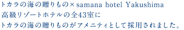 トカラの海の贈りもの×samana hotel Yakushima 高級リゾートホテルの全43室にトカラの海の贈りものがアメニティとして採用されました。