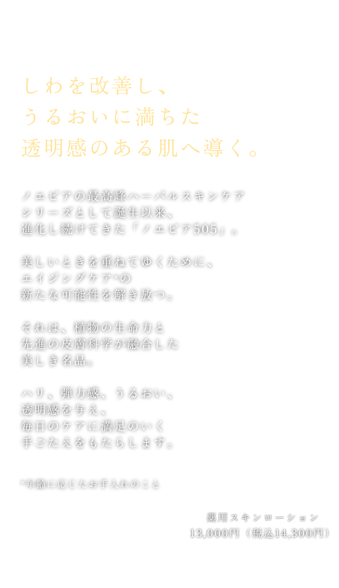 しわを改善し、うるおいに満ちた透明感のある肌へ導く。ノエビアの最高峰ハーバルスキンケアシリーズとして誕生以来、進化し続けてきた「ノエビア505」。美しいときを重ねてゆくために、エイジングケア（年齢に応じたお手入れのこと）の新たな可能性を解き放つ。それは、植物の生命力と先進の皮膚科学が融合した美しき名品。ハリ、弾力感、うるおい、透明感を与え、毎日のケアに満足のいく手ごたえをもたらします。