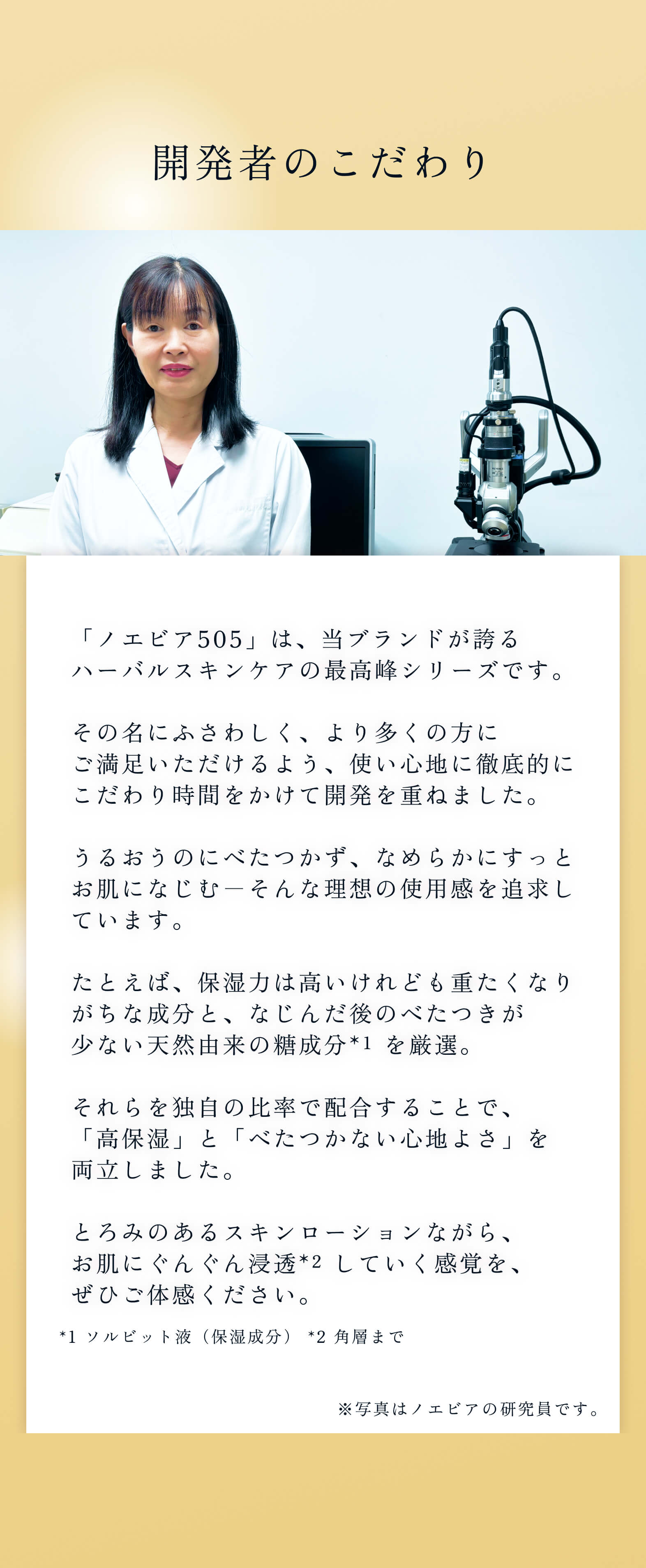 開発者のこだわり。「ノエビア505」は、当ブランドが誇るハーバルスキンケアの最高峰シリーズです。その名にふさわしく、より多くの方にご満足いただけるよう、使い心地に徹底的にこだわり時間をかけて開発を重ねました。うるおうのにべたつかず、なめらかにすっとお肌になじむ―そんな理想の使用感を追求しています。たとえば、保湿力は高いけれども重たくなりがちな成分と、なじんだ後のべたつきが少ない天然由来の糖成分（ソルビット液（保湿成分）） を厳選。それらを独自の比率で配合することで、「高保湿」と「べたつかない心地よさ」を両立しました。とろみのあるスキンローションながら、お肌にぐんぐん浸透（角層まで） していく感覚を、ぜひご体感ください。