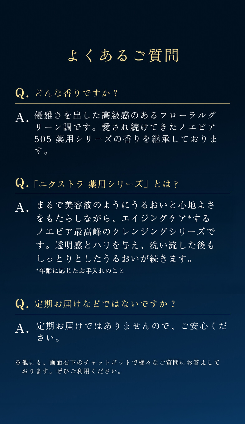 どんな香りですか？優雅さを出した高級感のあるフローラルグリーン調です。愛され続けてきたノエビア 505 薬用シリーズの香りを継承しております。トライアルは1本でどのくらい使用できますか？1日2回のご使用で約7日間が目安です。約7日間、ぜひお肌でご体感ください。また、ラミネートサンプルとして付属する薬用エンリッチローション・薬用ミルクローション・薬用クリームはそれぞれ1回分となります。定期お届けなどではないですか？定期お届けではありませんので、ご安心ください。他にも、画面右下のチャットボットで様々なご質問にお答えしております。ご興味がございましたらぜひご利用ください。