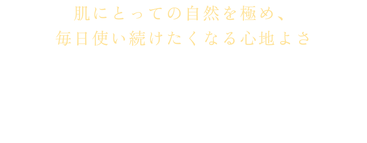 肌にとっての自然を極め、毎日使い続けたくなる心地よさ。毎日使いたくなる心地よさと、満足のいく手ごたえを両立させるため、処方設計の一つ一つに繊細なこだわりを重ね、選び抜いた成分をバランスよく配合しています。