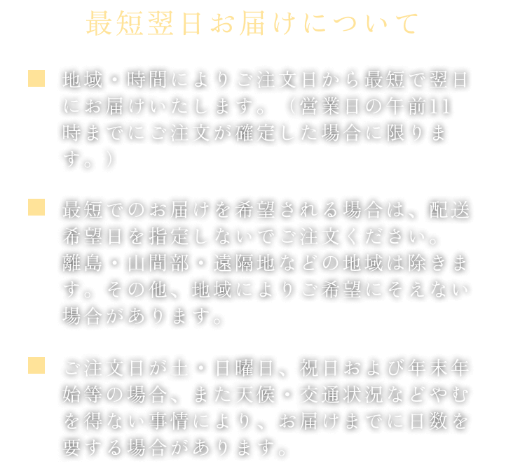 最短翌日お届けについて、地域・時間によりご注文日から最短で翌日にお届けいたします。（営業日の午前11時までにご注文が確定した場合に限ります。）最短でのお届けを希望される場合は、配送希望日を指定しないでご注文ください。離島・山間部・遠隔地などの地域は除きます。その他、地域によりご希望にそえない場合があります。ご注文日が土・日曜日、祝日および年末年始等の場合、また天候・交通状況などやむを得ない事情により、お届けまでに日数を要する場合があります。